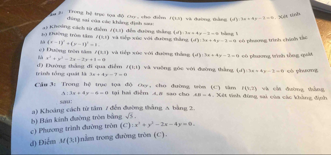 2: Trong hệ trục tọa độ Oxy, cho điểm I(1;1) và đường thắng (d):3x+4y-2=0. Xét tính 
đúng sai của các khẳng định sau: 
a) Khoảng cách từ điểm I(1;1) đến đường thẳng (d):3x+4y-2=0 bằng 1 
b) Đường tròn tâm I(1;1) và tiếp xúc với đường thẳng (d):3x+4y-2=0 có phương trình chính tắc 
là (x-1)^2+(y-1)^2=1. 
c) Đường tròn tâm I(1;1) và tiếp xúc với đường thẳng (d): 3x+4y-2=0 có phương trình tổng quát 
là x^2+y^2-2x-2y+1=0
d) Đường thắng đi qua điểm I(1;1) và vuông góc với đường thằng (d 
trình tổng quát là 3x+4y-7=0 ) : 3x+4y-2=0 có phương 
Câu 3: Trong hệ trục tọa độ Oxy, cho đường tròn (C) tâm I(1;2) và cắt đường thẳng
△ :3x+4y-6=0 tại hai điểm A, B sao cho AB=4. Xét tính đúng sai của các khằng định 
sau: 
a) Khoảng cách từ tâm / đến đường thẳng △ bằng 2. 
b) Bán kính đường tròn bằng sqrt(5). 
c) Phương trình đường tròn (C): x^2+y^2-2x-4y=0. 
d) Điểm M(3;1) nằm trong đường tròn (C).