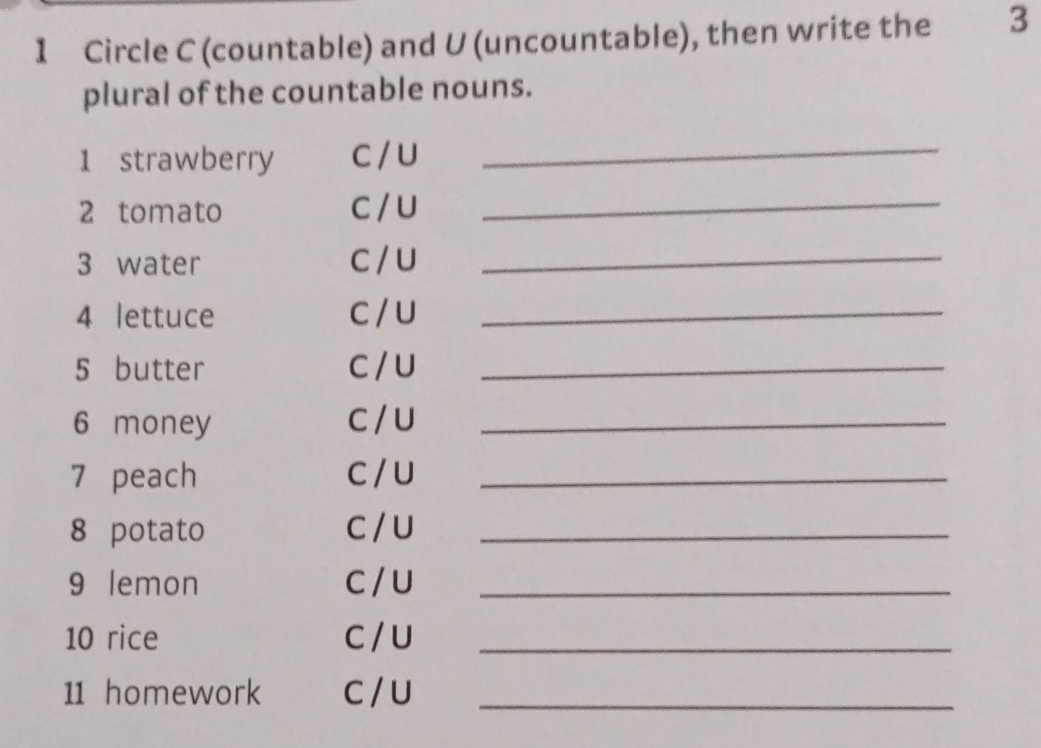 Circle C (countable) and U (uncountable), then write the 3
plural of the countable nouns. 
1 strawberry C / U_ 
2 tomato C / U_ 
3 water C / U_ 
4 lettuce C / U_ 
5 butter C / U_ 
6 money C / U_ 
7 peach C/ U_ 
8 potato C / U_ 
9 lemon C / U_ 
10 rice C / U_ 
11 homework C / U_