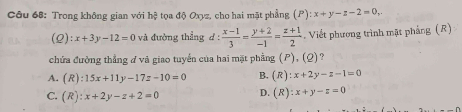 Trong không gian với hệ tọa độ Oxyz, cho hai mặt phẳng (P): x+y-z-2=0,. 
(Q): x+3y-12=0 và đường thẳng d :  (x-1)/3 = (y+2)/-1 = (z+1)/2 . Viết phương trình mặt phẳng (R)
chứa đường thẳng ở và giao tuyến của hai mặt phẳng (P), (Q)?
A. (R):15x+11y-17z-10=0 B.(R): x+2y-z-1=0
C. (R):x+2y-z+2=0
D. (R): x+y-z=0