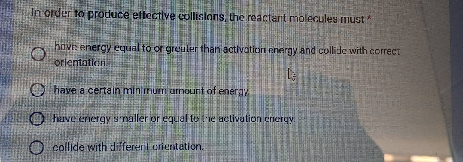 In order to produce effective collisions, the reactant molecules must *
have energy equal to or greater than activation energy and collide with correct
orientation.
have a certain minimum amount of energy.
have energy smaller or equal to the activation energy.
collide with different orientation.