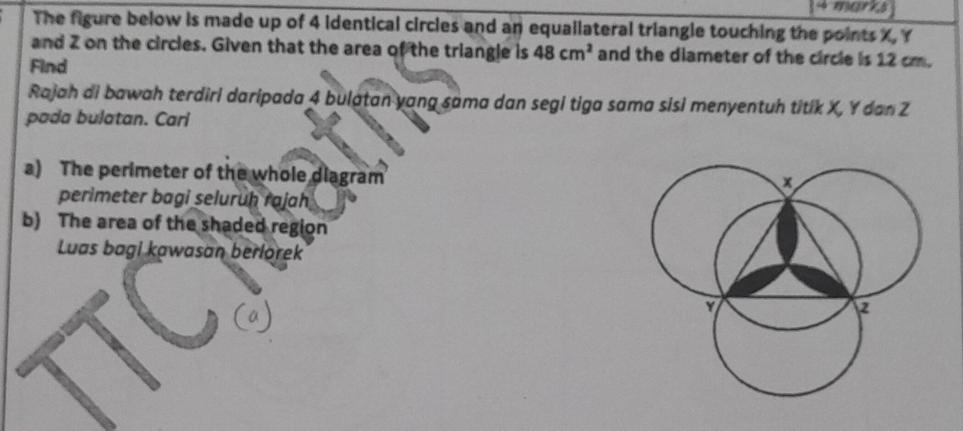 The figure below is made up of 4 identical circles and an equailateral triangle touching the points X, Y
and Z on the circles. Given that the area of the triangle is 48cm^2 and the diameter of the circle is 12 cm. 
Find 
Rajah di bawah terdiri daripada 4 bulatan yang sama dan segi tiga sama sisi menyentuh titik X, Y dan Z
pada bulatan. Cari 
a) The perimeter of the whole diagram 
perimeter bagi seluruḥ rajah 
b) The area of the shaded region 
Luas bagi kawasan berlorek