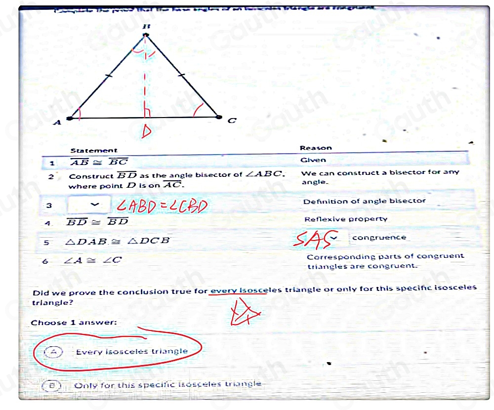 Statement 
Reason 
1 overline AB≌ overline BC Given 
2 Construct overline BD as the angle bisector of ∠ ABC. We can construct a bisector for any 
where point D is on overline AC. angle. 
3 
Defnition of angle bisector 
4. overline BD≌ overline BD Reflexive property 
5 △ DAB≌ △ DCB
AS congruence 
6 ∠ A≌ ∠ C Corresponding parts of congruent 
triangles are congruent. 
Did we prove the conclusion true for every isosceles triangle or only for this specifc isosceles 
triangle? 
Choose 1 answer: 
Every Isosceles triangle 
Only for this specific isosceles triangle