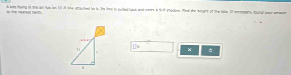 A kite flying in the air has an 11-it line attached to it. Its lime is pulled taut and casts a 9-ft shadow. Find the height of the kite. If necessary; round your answer 
to the mearest tenth. 
x 5