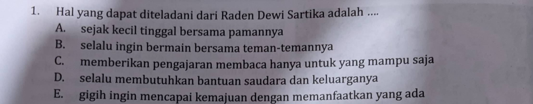 Hal yang dapat diteladani dari Raden Dewi Sartika adalah ....
A. sejak kecil tinggal bersama pamannya
B. selalu ingin bermain bersama teman-temannya
C. memberikan pengajaran membaca hanya untuk yang mampu saja
D. selalu membutuhkan bantuan saudara dan keluarganya
E. gigih ingin mencapai kemajuan dengan memanfaatkan yang ada