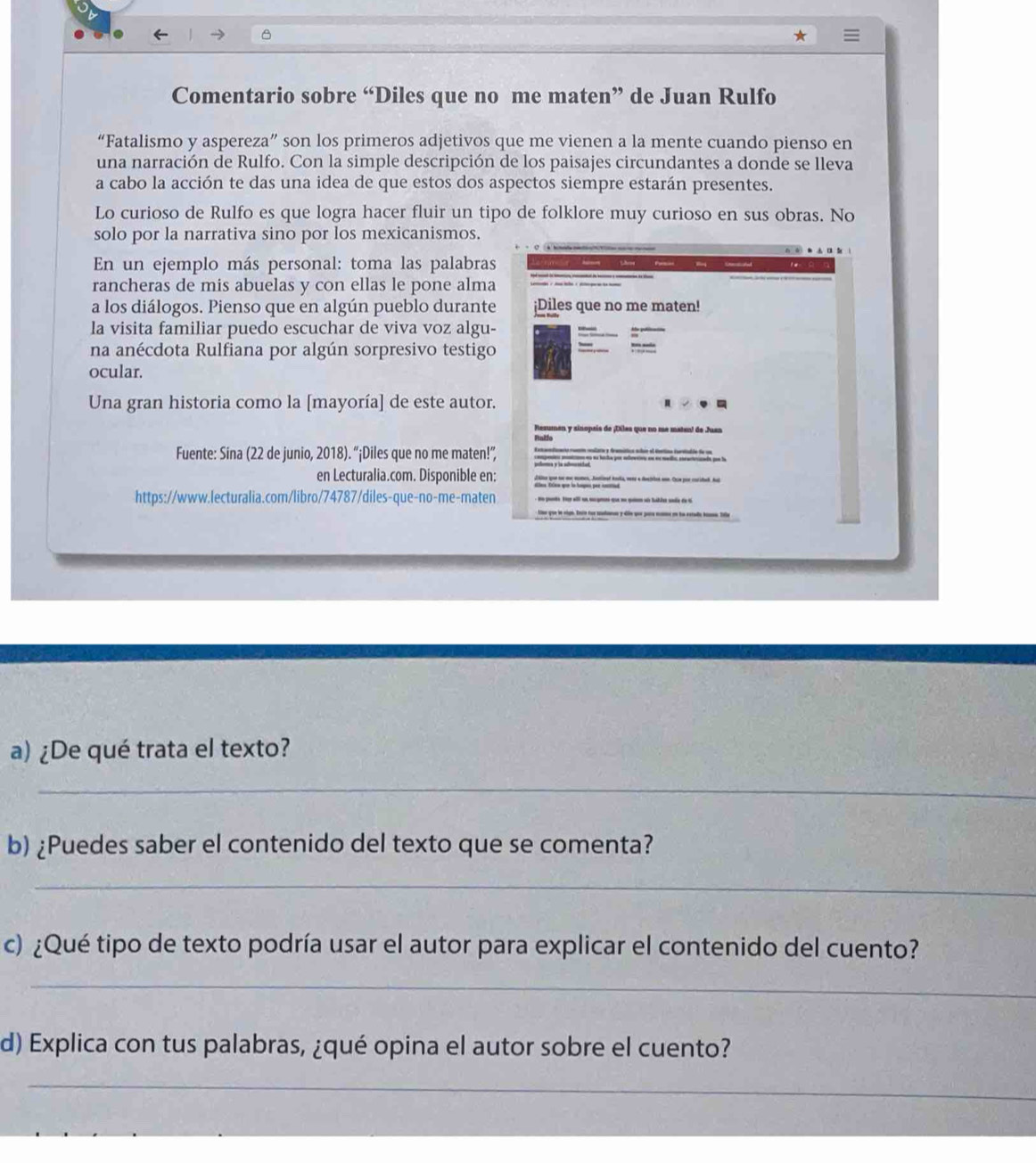 Comentario sobre “Diles que no me maten” de Juan Rulfo 
“Fatalismo y aspereza” son los primeros adjetivos que me vienen a la mente cuando pienso en 
una narración de Rulfo. Con la simple descripción de los paisajes circundantes a donde se lleva 
a cabo la acción te das una idea de que estos dos aspectos siempre estarán presentes. 
Lo curioso de Rulfo es que logra hacer fluir un tipo de folklore muy curioso en sus obras. No 
solo por la narrativa sino por los mexicanismos. 
En un ejemplo más personal: toma las palabras 
rancheras de mis abuelas y con ellas le pone alma 
a los diálogos. Pienso que en algún pueblo durante ¡Diles que no me maten! 
la visita familiar puedo escuchar de viva voz algu- 
na anécdota Rulfiana por algún sorpresivo testigo 
ocular. 
Una gran historia como la [mayoría] de este autor. 
Rezumen y sinopeis de ¡Diles que no me matan! de Juan 
Rtalfe 
Fuente: Sina (22 de junio, 2018). “¡Diles que no me maten!” 
en Lecturalia.com. Disponible en: 
https://www.lecturalia.com/libro/74787/diles-que-no-me-maten 
a) ¿De qué trata el texto? 
_ 
b) ¿Puedes saber el contenido del texto que se comenta? 
_ 
c) ¿Qué tipo de texto podría usar el autor para explicar el contenido del cuento? 
_ 
d) Explica con tus palabras, ¿qué opina el autor sobre el cuento? 
_