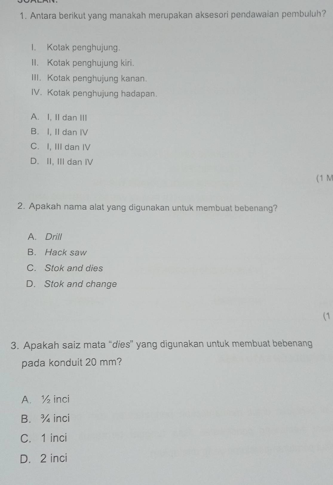 Antara berikut yang manakah merupakan aksesori pendawaian pembuluh?
I. Kotak penghujung.
II. Kotak penghujung kiri.
III. Kotak penghujung kanan.
IV. Kotak penghujung hadapan.
A. I, II dan III
B. I, II dan IV
C. I, III dan IV
D. II, III dan IV
(1 M
2. Apakah nama alat yang digunakan untuk membuat bebenang?
A. Drill
B. Hack saw
C. Stok and dies
D. Stok and change
(1
3. Apakah saiz mata “dies” yang digunakan untuk membuat bebenang
pada konduit 20 mm?
A. ½ inci
B. ¾ inci
C. 1 inci
D. 2 inci