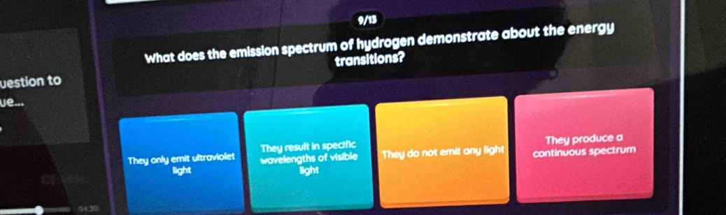 9/13
What does the emission spectrum of hydrogen demonstrate about the energy
vestion to transitions?
ue...
They resuit in specific They produce a
They only emit ultraviolet wavelengths of visible They do not emit any light continuous spectrum
light light