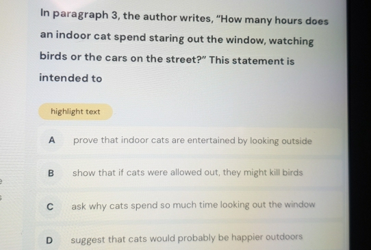 In paragraph 3, the author writes, “How many hours does
an indoor cat spend staring out the window, watching
birds or the cars on the street?” This statement is
intended to
highlight text
A prove that indoor cats are entertained by looking outside
B show that if cats were allowed out, they might kill birds
C ask why cats spend so much time looking out the window
D suggest that cats would probably be happier outdoors