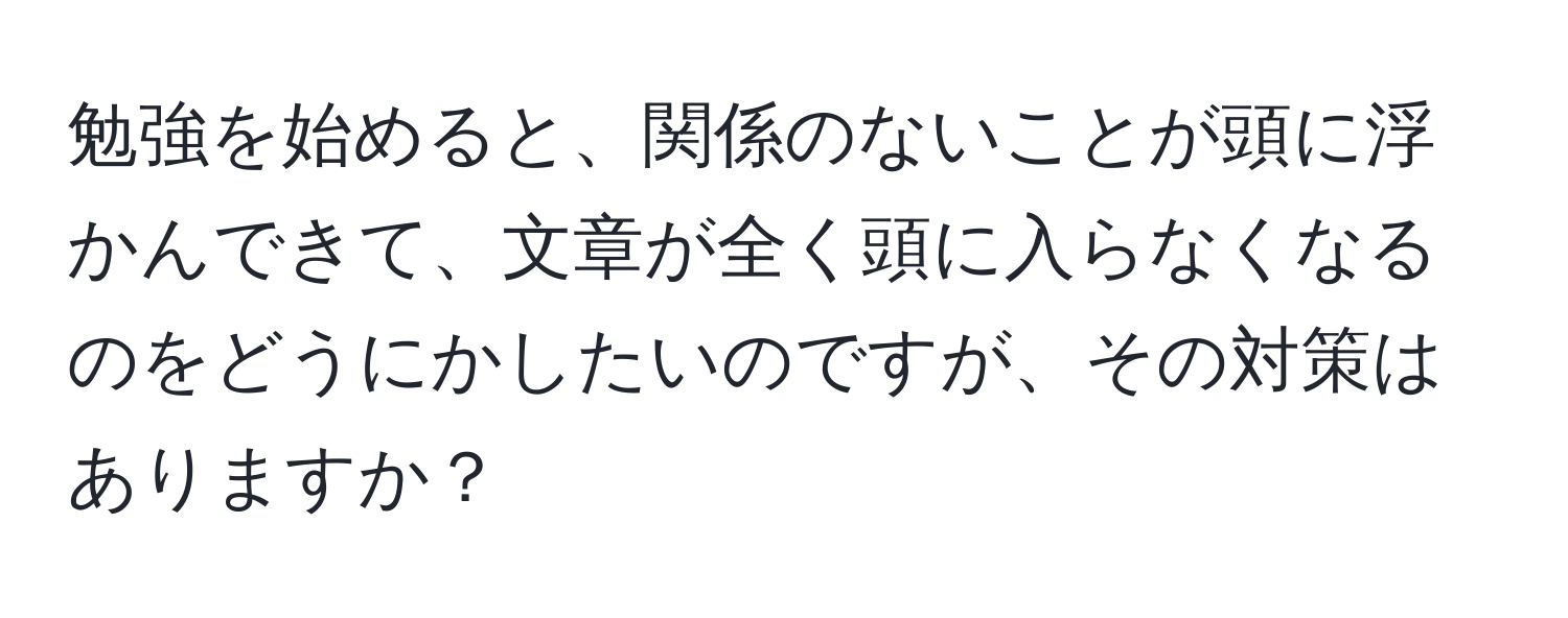 勉強を始めると、関係のないことが頭に浮かんできて、文章が全く頭に入らなくなるのをどうにかしたいのですが、その対策はありますか？