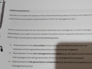 Additional guidance: 
Decide on a couple of examples of the criteria that will be used to monitor and measure t 
performance (successful implementation) of the risk management plan. 
Draft a communication to the risk owners (business unit manager(s) or project manager 
depending on your plan's focus) to explain the performance measures that will be moni 
which may include one or more of the following areas: 
Improvement of the risk profiles of the unit (e.g. the extent to which the risk 
exposure of the organisation/business unit(s) are being mitigated) 
improvement of the risk management processes (e.g. the level to which the bu 
unit managers are taking ownership of the risk management processes) 
Improvement of risk governance compliance (e.g. the level of compliance to t 
management policy