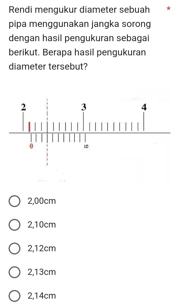 Rendi mengukur diameter sebuah * *
pipa menggunakan jangka sorong
dengan hasil pengukuran sebagai
berikut. Berapa hasil pengukuran
diameter tersebut?
2,00cm
2,10cm
2,12cm
2,13cm
2,14cm