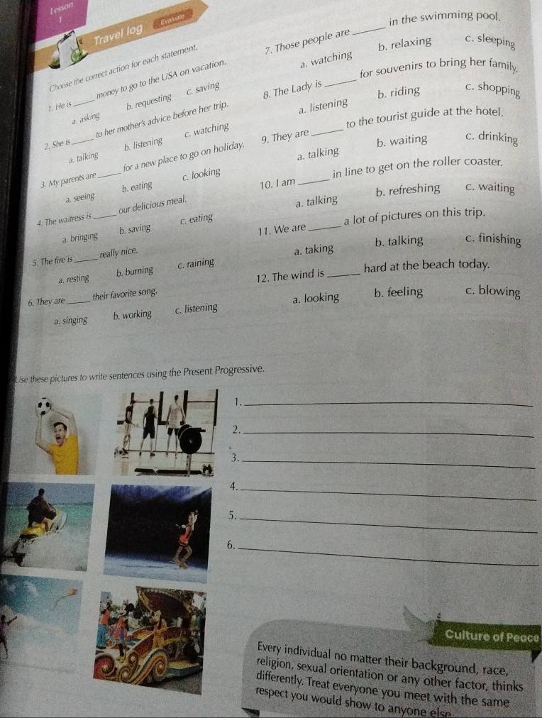 Lesson
_
Travel log Evaluare
in the swimming pool.
b. relaxing c. sleeping
Choose the correct action for each statement 7. Those people are
for souvenirs to bring her family.
c. saving a. watching
money to go to the USA on vacation.
b. riding c. shopping
1. He is _b. requesting
to her mother's advice before her trip. 8. The Lady is
to the tourist guide at the hotel.
c. watching a. listening
a. asking
2. She is_ b. listening
9. They are
b. waiting c. drinking
a. talking
a. talking
3. My parents are_ for a new place to go on holiday.
10. I am
_
a. seeing b. eating c. looking
in line to get on the roller coaster.
b. refreshing c. waiting
4. The waitress is _our delicious meal,
a. talking
a. bringing b. saving c. eating
a lot of pictures on this trip.
b. talking c. finishing
5. The fire is _really nice. 11. We are_
a. resting b. burning c. raining a. taking
hard at the beach today.
6. They are_ their favorite song. 12. The wind is_
a. singing b. working c. listening a. looking b. feeling c. blowing
Use these pictures to write sentences using the Present Progressive.
1._
2._
3._
4._
._
.
_
:
Culture of Peace
Every individual no matter their background, race,
religion, sexual orientation or any other factor, thinks
differently. Treat everyone you meet with the same
respect you would show to anyone else .