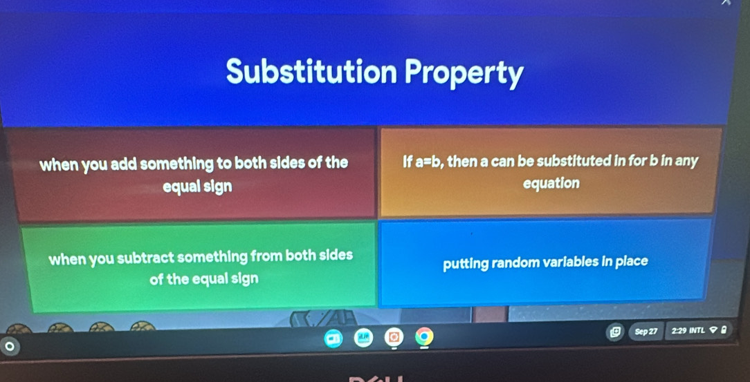 Substitution Property
when you add something to both sides of the If a=b , then a can be substituted in for b in any
equal sign equation
when you subtract something from both sides
putting random variables in place
of the equal sign
Sep 27 2:29 INTL