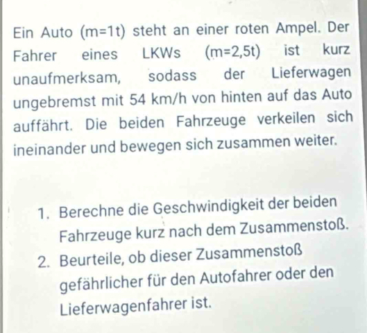 Ein Auto (m=1t) steht an einer roten Ampel. Der 
Fahrer eines LKWs (m=2,5t) ist kurz 
unaufmerksam, sodass der Lieferwagen 
ungebremst mit 54 km/h von hinten auf das Auto 
auffährt. Die beiden Fahrzeuge verkeilen sich 
ineinander und bewegen sich zusammen weiter. 
1. Berechne die Geschwindigkeit der beiden 
Fahrzeuge kurz nach dem Zusammenstoß. 
2. Beurteile, ob dieser Zusammenstoß 
gefährlicher für den Autofahrer oder den 
Lieferwagenfahrer ist.