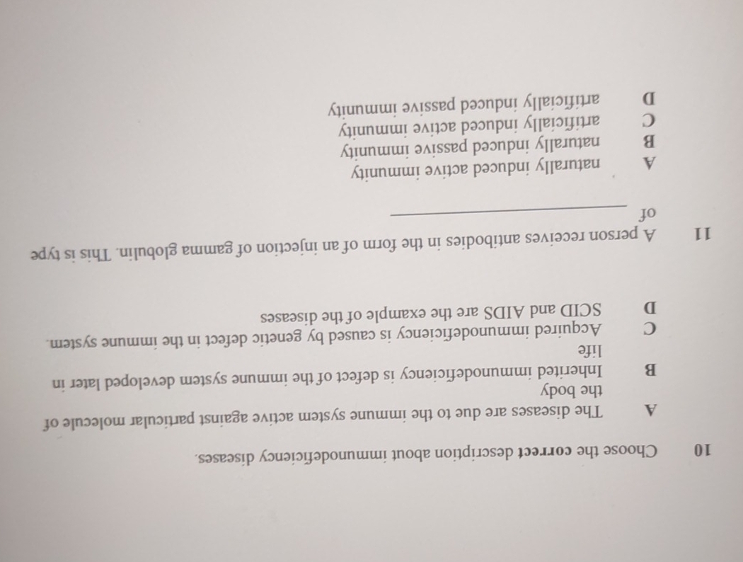 Choose the correct description about immunodeficiency diseases.
A The diseases are due to the immune system active against particular molecule of
the body
B Inherited immunodeficiency is defect of the immune system developed later in
life
C Acquired immunodeficiency is caused by genetic defect in the immune system.
D SCID and AIDS are the example of the diseases
11 A person receives antibodies in the form of an injection of gamma globulin. This is type
of
_
A naturally induced active immunity
B naturally induced passive immunity
C artificially induced active immunity
D artificially induced passive immunity