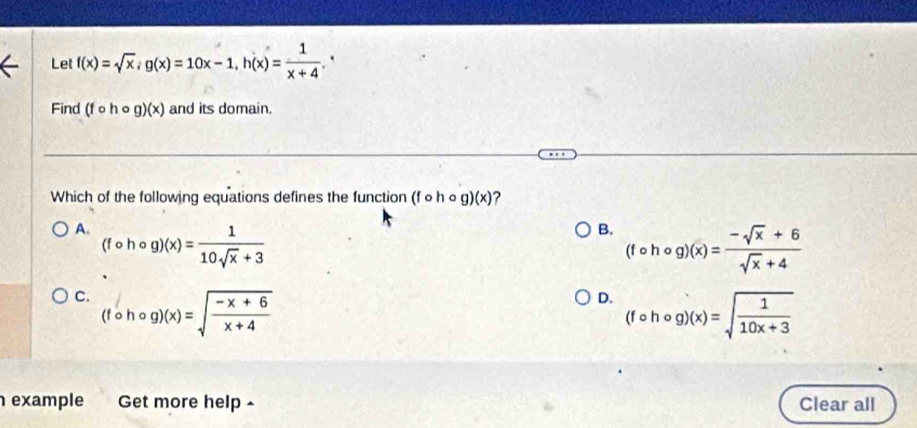 Let f(x)=sqrt(x), g(x)=10x-1, h(x)= 1/x+4 . 
Find (fcirc hcirc g)(x) and its domain.
Which of the following equations defines the function (fcirc hcirc g)(x) ?
A. (fcirc hcirc g)(x)= 1/10sqrt(x)+3 
B. (fcirc hcirc g)(x)= (-sqrt(x)+6)/sqrt(x)+4 
C. (fcirc hcirc g)(x)=sqrt(frac -x+6)x+4
D. (fcirc hcirc g)(x)=sqrt(frac 1)10x+3
example Get more help - Clear all