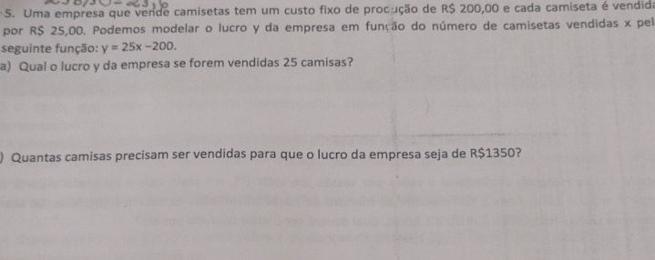 Uma empresa que vende camisetas tem um custo fixo de procução de R$ 200,00 e cada camiseta é vendida 
por R$ 25,00. Podemos modelar o lucro y da empresa em função do número de camisetas vendidas x pel 
seguinte função: y=25x-200. 
a) Qual o lucro y da empresa se forem vendidas 25 camisas? 
) Quantas camisas precisam ser vendidas para que o lucro da empresa seja de R$1350?