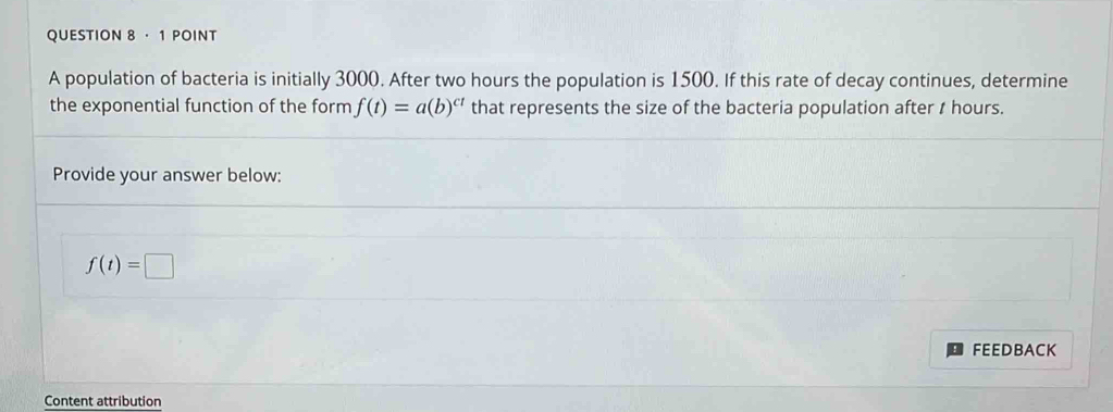 ·1 POINT 
A population of bacteria is initially 3000. After two hours the population is 1500. If this rate of decay continues, determine 
the exponential function of the form f(t)=a(b)^ct that represents the size of the bacteria population after I hours. 
Provide your answer below:
f(t)=□
FEEDBACK 
Content attribution