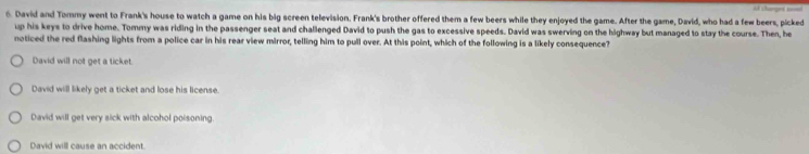 David and Tommy went to Frank's house to watch a game on his big screen television. Frank's brother offered them a few beers while they enjoyed the game. After the game, David, who had a few beers, picked
up his keys to drive home. Tommy was riding in the passenger seat and challenged David to push the gas to excessive speeds. David was swerving on the highway but managed to stay the course. Then, he
noticed the red flashing lights from a police car in his rear view mirror, telling him to pull over. At this point, which of the following is a likely consequence?
David will not get a ticket.
David will likely get a ticket and lose his license.
David will get very sick with alcohol poisoning
David will cause an accident.