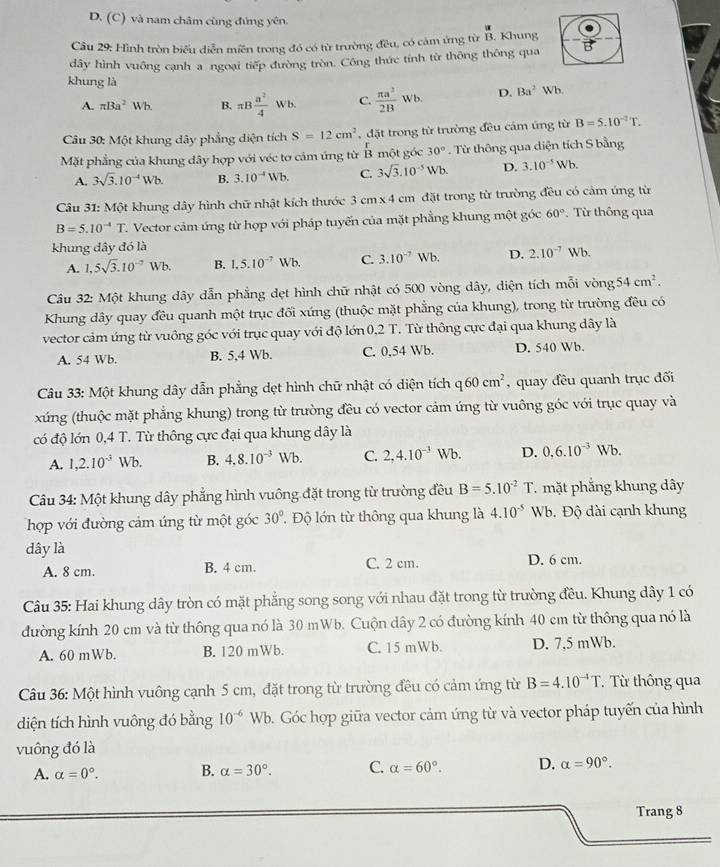 D. (C) và nam châm cùng đứng yên.
Câu 29: Hình tròn biểu diễn miền trong đó có từ trường đều, có cảm ứng từ B. Khung
dây hình vuông cạnh a ngoại tiếp đường tròn. Công thức tính từ thông thông qua
khung là D. Ba^2Wb
A. π Ba^2Wb. B. π B a^2/4 Wb. C.  π a^2/2B Wb.
Câu 30: Một khung dây phẳng diện tích S=12cm^2 ,  đặt trong từ trường đều cảm ứng từ B=5.10^(-2)T.
Mặt phẳng của khung đây hợp với véc tơ cảm ứng từ B một góc 30°. Từ thông qua diện tích S bằng
A. 3sqrt(3).10^(-4)Wb. B. 3.10^(-4)Wb. C. 3sqrt(3).10^(-5)Wb. D. 3.10^(-5)Wb.
Câu 31: Một khung dây hình chữ nhật kích thước 3cm* 4cm đặt trong từ trường đều có cảm ứng từ
B=5.10^(-4)T T. Vector cảm ứng từ hợp với pháp tuyến của mặt phẳng khung một góc 60° : Từ thông qua
khung đây đó là
A. 1,5sqrt(3).10^(-7)Wb. B. 1,5.10^(-7)Wb. C. 3.10^(-7)Wb. D. 2.10^(-7) Wb.
Câu 32: Một khung dây dẫn phẳng dẹt hình chữ nhật có 500 vòng dây, diện tích mỗi vòng 54cm^2.
Khung dây quay đều quanh một trục đối xúng (thuộc mặt phẳng của khung), trong từ trường đều có
vector cảm ứng từ vuông góc với trục quay với độ lớn 0,2 T. Từ thông cực đại qua khung dây là
A. 54 Wb. B. 5,4 Wb. C. 0.54 Wb. D. 540 Wb.
Câu 33: Một khung dây dẫn phẳng dẹt hình chữ nhật có diện tích q60cm^2 , quay đều quanh trục đối
xứng (thuộc mặt phẳng khung) trong từ trường đều có vector cảm ứng từ vuông góc với trục quay và
có độ lớn 0,4 T. Từ thông cực đại qua khung dây là
A. 1,2.10^(-3) u Vb. B. 4,8.10^(-3)Wb. C. 2,4.10^(-3)Wb D. 0,6.10^(-3)Wb
Câu 34: Một khung dây phẳng hình vuông đặt trong từ trường đều B=5.10^(-2)T T mặt phẳng khung dây
hợp với đường cảm ứng từ một góc 30°.  Độ lớn từ thông qua khung là 4.10^(-5)Wb Đ. Độ dài cạnh khung
dây là
A. 8 cm. B. 4 cm. C. 2 cm. D. 6 cm.
Câu 35: Hai khung dây tròn có mặt phẳng song song với nhau đặt trong từ trường đều. Khung dây 1 có
đường kính 20 cm và từ thông qua nó là 30 mWb. Cuộn dây 2 có đường kính 40 cm từ thông qua nó là
A. 60 mWb. B. 120 mWb. C. 15 mWb. D. 7,5 mWb.
Câu 36: Một hình vuông cạnh 5 cm, đặt trong từ trường đều có cảm ứng từ B=4.10^(-4)T. T  Từ thông qua
diện tích hình vuông đó bằng 10^(-6)Wb 9. Góc hợp giữa vector cảm ứng từ và vector pháp tuyến của hình
vuông đó là
A. alpha =0°. B. alpha =30°. C. alpha =60°. D. alpha =90°.
Trang 8