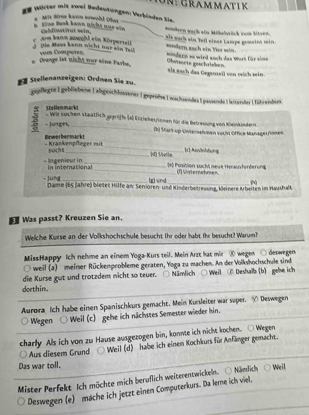 GRAMMAT IK
W Wörter mit zwei Bedeutungen: Verbinden Sie.
a  Mit Brge kann sowohl Obst
b Eine Bank kann nicht nur ein sondern auch ein Möbelstück zum Sitzen.
Geldinstitut sein,
als auch ein Teil einer Lampe gemeint sein.
c. Arm kann sowohl ein Körperteil sondern auch ein Tier sein.
d Die Maus kann nịcht nur ein Tøil sondern so wird auch das Wort für eine
vom Computer,
e Orange ist nicht nur eine Farbe,
Obstsorte geschrieben.
als auch das Gegenteil von reich sein.
Dü Stellenanzeigen: Ordnen Sie zu.
gepflegte | gebliebene | abgeschlossener | geprüfte | wachsendes |passende Hleitender | führendem
Stellenmarkt
Wir schen staatlich geriffe (a) Erzieher/innen für die Betreuung von Kleinkindern.
- Junges, _(b) Start-up-Unternehmen sucht Office-Manager/innen.
Bewerbermarkt
- Krankenpfleger mit _(c) Ausbildung
sucht
_(d) Stelle.
- Ingenieur in _(e) Position sucht neue Herausforderung
in international _(f) Unternehmen.
- Jung _(g)und_
(h)
Dame (65 Jahre) bietet Hilfe an: Senioren- und Kinderbetreuung, kleinere Arbeiten im Haushalt
Was passt? Kreuzen Sie an.
Welche Kurse an der Volkshochschule besucht Ihr oder habt Ihr besucht? Warum?
MissHappy Ich nehme an einem Yoga-Kurs teil. Mein Arzt hat mir X wegen ○ deswegen
Ö weil (a) meiner Rückenprobleme geraten, Yoga zu machen. An der Volkshochschule sind
die Kurse gut und trotzdem nicht so teuer. Nämlich  Weil  Deshalb (b) gehe ich
dorthin.
Aurora Ich habe einen Spanischkurs gemacht. Mein Kursleiter war super. √ Deswegen
Wegen Weil (c) gehe ich nächstes Semester wieder hin.
charly Als ich von zu Hause ausgezogen bin, konnte ich nicht kochen. ○ Wegen
Aus diesem Grund * Weil (d) habe ich einen Kochkurs für Anfänger gemacht.
Das war toll.
Mister Perfekt Ich möchte mich beruflich weiterentwickeln. Nämlich Weil
Deswegen (e) mache ich jetzt einen Computerkurs. Da lerne ich viel.