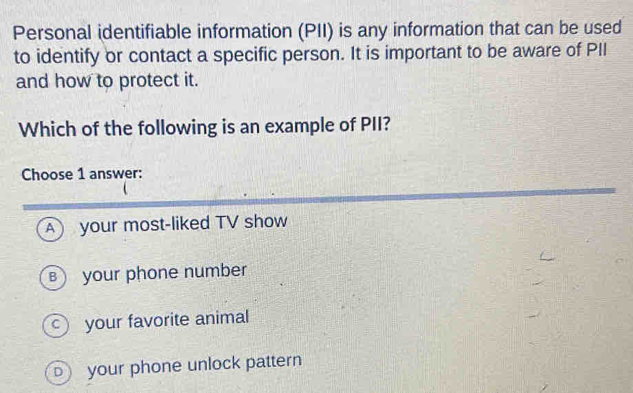 Personal identifiable information (PII) is any information that can be used
to identify or contact a specific person. It is important to be aware of PII
and how to protect it.
Which of the following is an example of PII?
Choose 1 answer:
A your most-liked TV show
B your phone number
your favorite animal
your phone unlock pattern