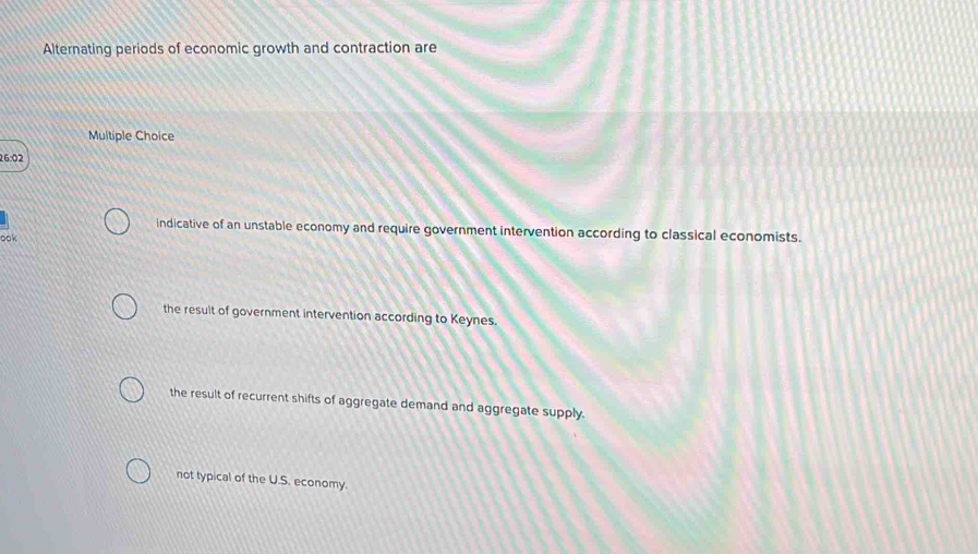 Alternating periods of economic growth and contraction are
Multiple Choice
26:02
indicative of an unstable economy and require government intervention according to classical economists.
ook
the result of government intervention according to Keynes.
the result of recurrent shifts of aggregate demand and aggregate supply.
not typical of the U.S. economy.