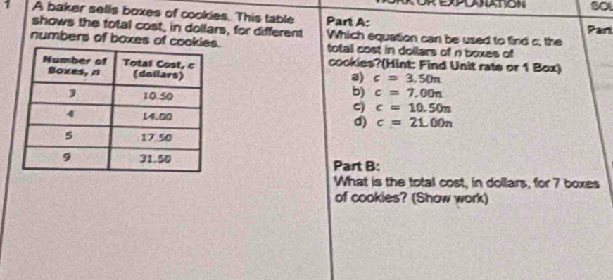 S0
1 A baker sells boxes of cookies. This table Part A: Part
shows the total cost, in dollars, for different Which equation can be used to find c, the
numbers of boxes of coo. total cost in dollars of n boxes of
cookies?(Hint: Find Unit rate or 1 Box)
a) c=3.50n
b) c=7.00n
C) c=10.50n
c=21.00n
d)
Part B:
What is the total cost, in dollars, for 7 boxes
of cookies? (Show work)