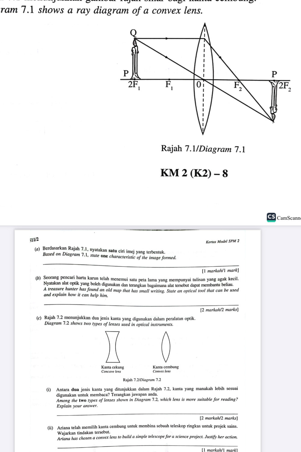 ram 7.1 shows a ray diagram of a convex lens.
Q
1
P
P
2F_1 vector F_1 0 F_2 overline 2F_2
Rajah 7.1/Diagram 7.1
KM 2 (K2) - 8
CamScann
511/2
Kertas Model SPM 2
(a) Berdasarkan Rajah 7.1, nyatakan satu ciri imej yang terbentuk.
Based on Diagram 7.1, state one characteristic of the image formed.
_
[1 markah/1 mark]
(b) Seorang pencari harta karun telah menemui satu peta lama yang mempunyai tulisan yang agak kecil.
Nyatakan alat optik yang boleh digunakan dan terangkan bagaimana alat tersebut dapat membantu beliau.
A treasure hunter has found an old map that has small writing. State an optical tool that can be used
and explain how it can help him.
_
[2 markah/2 marks]
(c) Rajah 7.2 menunjukkan dua jenis kanta yang digunakan dalam peralatan optik.
Diagram 7.2 shows two types of lenses used in optical instruments.
Kanta cekung Kanta cembung
Concave lens Convex lens
Rajah 7.2/Diagram 7.2
(i) Antara dua jenis kanta yang ditunjukkan dalam Rajah 7.2, kanta yang manakah lebih sesuai
digunakan untuk membaca? Terangkan jawapan anda.
Among the two types of lenses shown in Diagram 7.2, which lens is more suitable for reading?
Explain your answer.
_
[2 markah/2 marks]
(ii) Ariana telah memilih kanta cembung untuk membina sebuah teleskop ringkas untuk projek sains.
Wajarkan tindakan tersebut.
Ariana has chosen a convex lens to build a simple telescope for a science project. Justify her action.
_
[ markah/ mark]