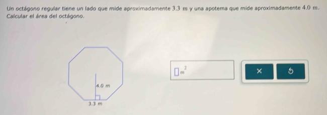 Un octágono regular tiene un lado que mide aproximadamente 3.3 m y una apotema que mide aproximadamente 4.0 m. 
Calcular el área del octágono.
□ m^2
× 5