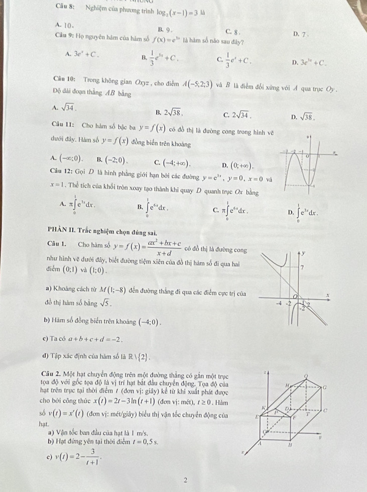 Cu 8: Nghiệm của phương trình log _2(x-1)=3 là
A. 10 . B、 9 . C. 8 . D. 7 .
Câu 9: Họ nguyên hâm của hàm số f(x)=e^(3x) là hàm số não sau đây?
A. 3e^x+C. B,  1/3 e^(3x)+C. C.  1/3 e^x+C. D. 3e^(3x)+C.
Câu 10: Trong không gian Oxyz , cho điểm A(-5;2;3) và B là điễm đổi xứng với A qua trục Oy.
ộ đài đoạn thẳng AB bằng
A. sqrt(34).
B. 2sqrt(38). C. 2sqrt(34). D. sqrt(38).
Câu 11: Cho hàm số bậc ba y=f(x) có đồ thị là đường cong trong hình v
dưới đây. Hàm số y=f(x) đồng biến trên khoảng
A. (-∈fty ;0). B. (-2;0). C. (-4;+∈fty ). D, (0;+∈fty ).
Câu 12: Gọi D là hình phẳng giới hạn bởi các đường y=e^(3x),y=0,x=0 và
x=1. Thể tích của khổi tròn xoay tạo thành khi quay D quanh trục Ox bằng
A. π ∈tlimits _0^(1e^11)dx. B. ∈tlimits _0^(1e^6x)dx. C. π ∈tlimits _0^(1e^6x)dx. D. ∈tlimits _0^(1e^3x)dx.
PHÀN II. Trắc nghiệm chọn đủng sai.
Câu 1. Cho hàm số y=f(x)= (ax^2+bx+c)/x+d  có đồ thị là đường cong
như hình vẽ dưới đây, biết đường tiệm xiên của đồ thị hàm số đi qua hai
điểm (0;1) và (1;0).
a) Khoảng cách từ M(1;-8) đến đường thẳng đi qua các điểm cực trị của 
đồ thị hàm số bằng sqrt(5).
b) Hàm số đồng biến trên khoảng (-4;0).
c) Ta có a+b+c+d=-2.
d) Tập xác định của hàm số là R| 2 .
Câu 2. Một hạt chuyển động trên một đường thẳng có gắn một trục
tọa độ với gốc tọa độ là vị trí hạt bắt đầu chuyển động. Tọa độ của
hạt trên trục tại thời điểm / (đơn vị: giây) kể từ khi xuất phát được
cho bởi công thức x(t)=2t-3ln (t+1) (đơn vị: mét), t≥ 0. Hàm
số v(t)=x'(t) (đơn vị: mét/giây) biểu thị vận tốc chuyển động của 
hạt.
a) Vận tốc ban đầu của hạt là 1 m/s. 
b) Hạt đứng yên tại thời điểm t=0,5s.
c) v(t)=2- 3/t+1 .
2