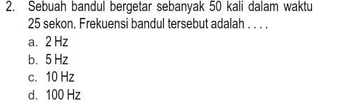 Sebuah bandul bergetar sebanyak 50 kali dalam waktu
25 sekon. Frekuensi bandul tersebut adalah . . . .
a. 2 Hz
b. 5 Hz
c. 10 Hz
d. 100 Hz