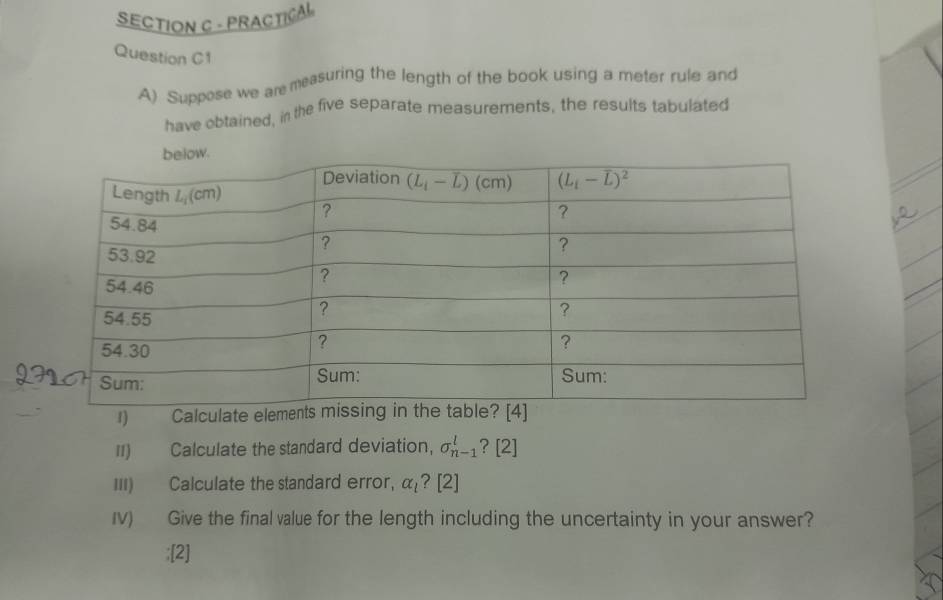 PRACTICAL
Question C1
A) Suppose we are measuring the length of the book using a meter rule and
have obtained, in the five separate measurements, the results tabulated
1) Calculate element
II) Calculate the standard deviation, sigma _(n-1)^l ? [2]
III) Calculate the standard error, alpha _l [2]
Iv) Give the final value for the length including the uncertainty in your answer?
:[2]