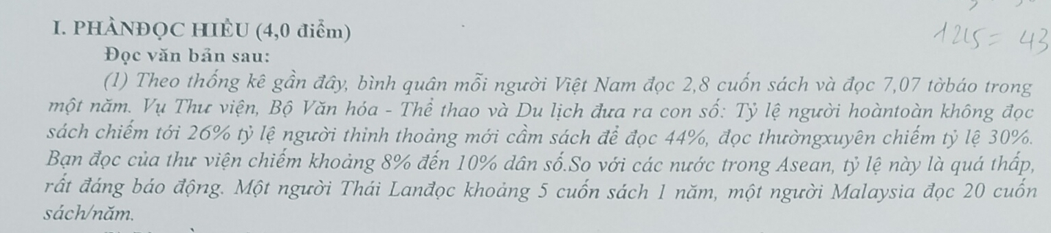 PHÀNĐQC HIÈU (4,0 điểm) 
Đọc văn bản sau: 
(1) Theo thống kê gần đây, bình quân mỗi người Việt Nam đọc 2, 8 cuốn sách và đọc 7,07 tờbáo trong 
một năm. Vụ Thư viện, Bộ Văn hóa - Thể thao và Du lịch đưa ra con số: Tỷ lệ người hoàntoàn không đọc 
sách chiếm tới 26% tỷ lệ người thinh thoảng mới cầm sách để đọc 44%, đọc thườngxuyên chiếm tỷ lệ 30%. 
Bạn đọc của thư viện chiếm khoảng 8% đến 10% dân số.So với các nước trong Asean, tỷ lệ này là quá thấp, 
rất đáng báo động. Một người Thái Lanđọc khoảng 5 cuốn sách 1 năm, một người Malaysia đọc 20 cuốn 
sách/năm.