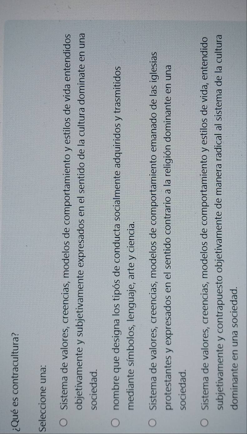 ¿Qué es contracultura?
Seleccione una:
Sistema de valores, creencias, modelos de comportamiento y estilos de vida entendidos
objetivamente y subjetivamente expresados en el sentido de la cultura dominate en una
sociedad.
nombre que designa los tipós de conducta socialmente adquiridos y trasmitidos
mediante símbolos, lenguaje, arte y ciencia.
Sistema de valores, creencias, modelos de comportamiento emanado de las iglesias
protestantes y expresados en el sentido contrario a la religión dominante en una
sociedad.
Sistema de valores, creencias, modelos de comportamiento y estilos de vida, entendido
subjetivamente y contrapuesto objetivamente de manera radical al sistema de la cultura
dominante en una sociedad.