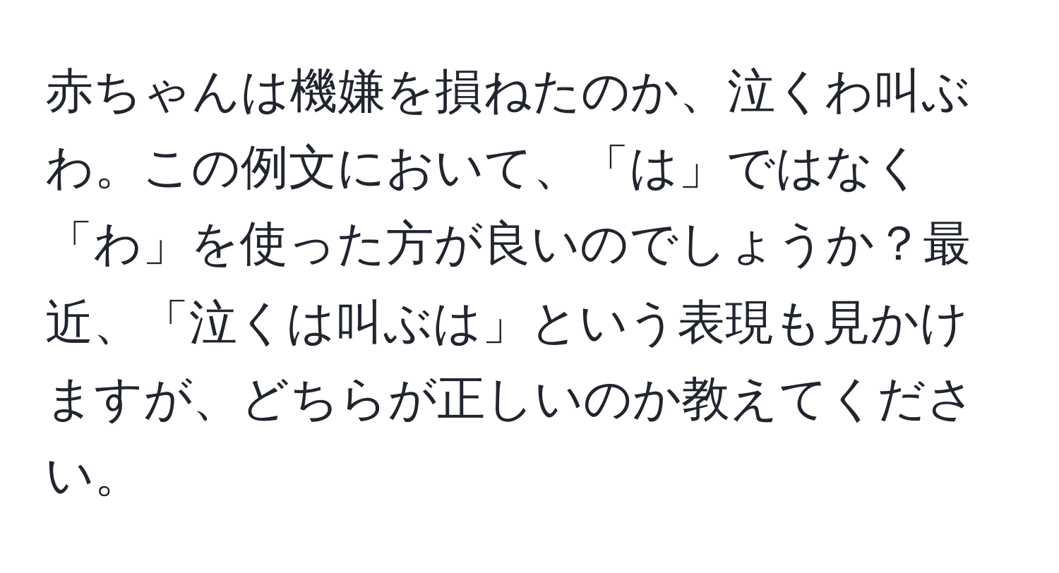 赤ちゃんは機嫌を損ねたのか、泣くわ叫ぶわ。この例文において、「は」ではなく「わ」を使った方が良いのでしょうか？最近、「泣くは叫ぶは」という表現も見かけますが、どちらが正しいのか教えてください。