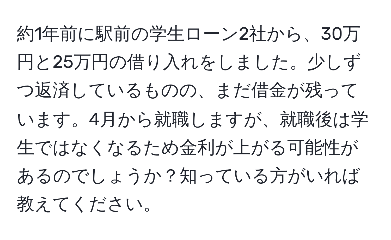 約1年前に駅前の学生ローン2社から、30万円と25万円の借り入れをしました。少しずつ返済しているものの、まだ借金が残っています。4月から就職しますが、就職後は学生ではなくなるため金利が上がる可能性があるのでしょうか？知っている方がいれば教えてください。