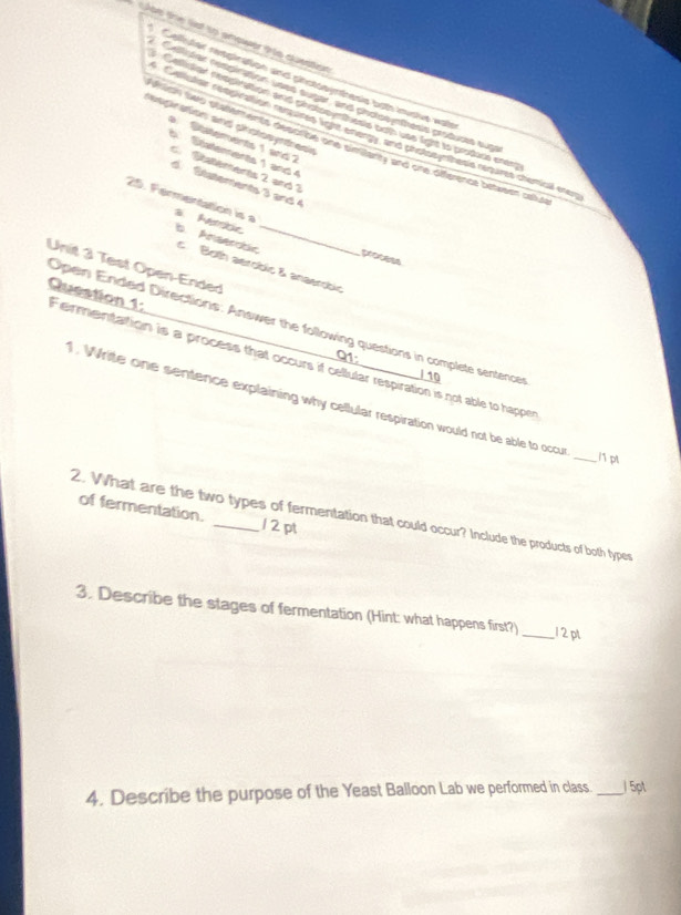 the l tp aower tre cuention
 1/2  An fet retgination and ginstooyrthesis both inushe was
rdar respination uses suger, and photosynthesis producs sup
Cellisiar neopination and photooynthesis ooth use fight to prodore enem
respiration and chotosyntresi
Callutar respiration requires light energy, and photocynthess requires chemail erer
Statements 1 and 
wian two statements describe one simianty and one difference between ase
6 Saterents 1 and 4
C Statements 2 and 3
d Ststements 3 and 4
25. Fermentation is a s. Ambe b. Anserdóc_
process
Unit 3 Test Open-Ended c Both aerobic & anaerobic
Open Ended Directions: Answer the following questions in complete sentencer
Question 1: Fermentation is a process that occurs if cellular respiration is not able to happer
Q1
/ 10
. Write one sentence explaining why cellular respiration would not be able to occur
_/1 pt
of fermentation. 12 pt
2. What are the two types of fermentation that could occur? Include the products of both types
3. Describe the stages of fermentation (Hint: what happens first?) _12 pt
4. Describe the purpose of the Yeast Balloon Lab we performed in class. _/ 5pt