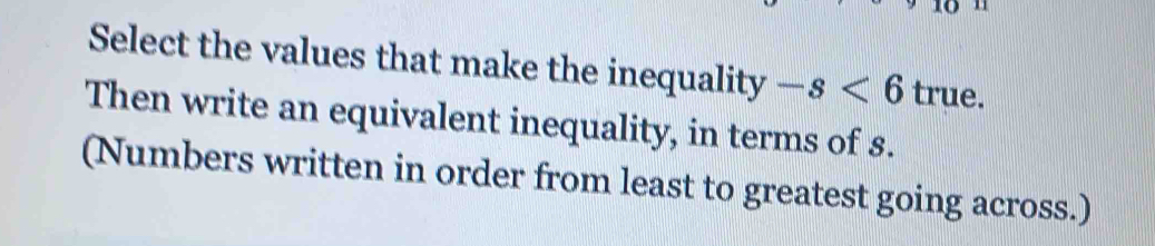 Select the values that make the inequality -s<6</tex> true. 
Then write an equivalent inequality, in terms of s. 
(Numbers written in order from least to greatest going across.)