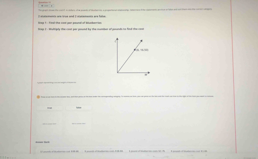 Ln tc
The graph shows the cost C, in dollars, of w pounds of blueberries, a proportional relationship. Determine if the statements are true or false and sort them into the correct category.
2 statements are true and 2 statements are false.
Step 1 - Find the cost per pound of blueberries
Step 2 - Multiply the cost per pound by the number of pounds to find the cost
_
Pross on an item in the answor box, and then peess on the be
true false
Answer Bank
12 pounds of blueberries cost $39:00 5 pounds of blueberries costs $ 1$.50. 1 pound of blueberries costs $ 2.75. $ pounds of blueberries cost $1.00