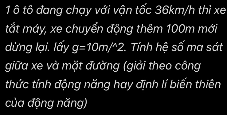 1 ô tô đang chạy với vận tốc 36km/h thì xe 
tắt máy, xe chuyển động thêm 100m mới 
dừng lại. lấy g=10m/^wedge 2 *. Tính hệ số ma sát 
giữa xe và mặt đường (giải theo công 
thức tính động năng hay định lí biến thiên 
của động năng)