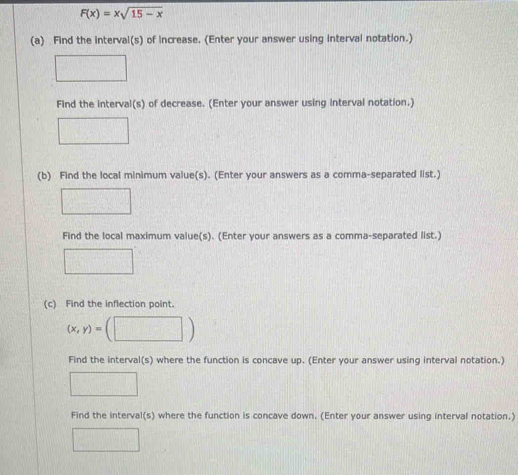 F(x)=xsqrt(15-x)
(a) Find the interval(s) of increase. (Enter your answer using interval notation.) 
Find the interval(s) of decrease. (Enter your answer using interval notation.) 
(b) Find the local minimum value(s). (Enter your answers as a comma-separated list.) 
Find the local maximum value(s). (Enter your answers as a comma-separated list.) 
(c) Find the inflection point.
(x,y)=
Find the interval(s) where the function is concave up. (Enter your answer using interval notation.) 
Find the interval(s) where the function is concave down. (Enter your answer using interval notation.)