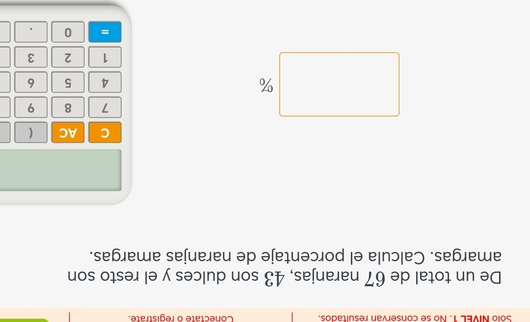 Solo NIVEL 1. No se conservan resultados. Conectate o registrate. 
De un total de 67 naranjas, 43 son dulces y el resto son 
amargas. Calcula el porcentaje de naranjas amargas. 
C AC (
7 8 9
%
4 5 6
1 2 3
= 0 .