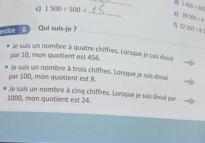 5400/ 600
c) 1500/ 500=
_
e) 28000/ 4
_
ercice I 6 Qui suis-je ? f) 32000/ 80
Je suis un nombre à quatre chiffres. Lorsque je suis divisé
par 10, mon quotient est 456.
Je suis un nombre à trois chiffres. Lorsque je suis divisé
par 100, mon quotient est 8.
Je suis un nombre à cinq chiffres. Lorsque je suis divisé par
1000, mon quotient est 24.