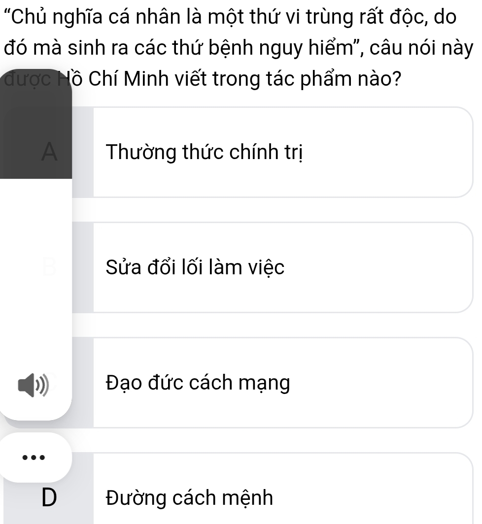 "Chủ nghĩa cá nhân là một thứ vi trùng rất độc, do
đó mà sinh ra các thứ bệnh nguy hiểm", câu nói này
được Hồ Chí Minh viết trong tác phẩm nào?
A Thường thức chính trị
Sửa đổi lối làm việc
Đạo đức cách mạng
D Đường cách mệnh