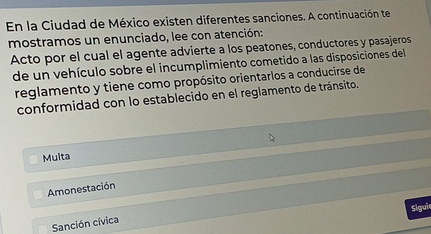 En la Ciudad de México existen diferentes sanciones. A continuación te
mostramos un enunciado, lee con atención:
Acto por el cual el agente advierte a los peatones, conductores y pasajeros
de un vehículo sobre el incumplimiento cometido a las disposiciones del
reglamento y tiene como propósito orientarlos a conducirse de
conformidad con lo establecido en el reglamento de tránsito.
Multa
Amonestación
Siguie
Sanción cívica