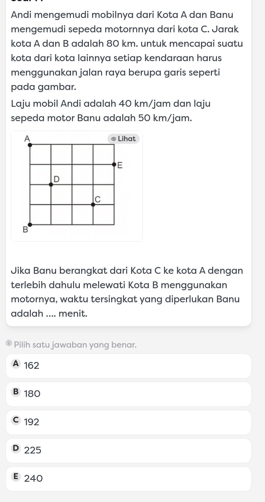 Andi mengemudi mobilnya dari Kota A dan Banu
mengemudi sepeda motornnya dari kota C. Jarak
kota A dan B adalah 80 km. untuk mencapai suatu
kota dari kota lainnya setiap kendaraan harus
menggunakan jalan raya berupa garis seperti
pada gambar.
Laju mobil Andi adalah 40 km/jam dan laju
sepeda motor Banu adalah 50 km/jam.
A ◎ Lihat
E
D
c
B
Jika Banu berangkat dari Kota C ke kota A dengan
terlebih dahulu melewati Kota B menggunakan
motornya, waktu tersingkat yang diperlukan Banu
adalah .... menit.
Pilih satu jawaban yang benar.
A 162
B180
C 192
D 225
E 240