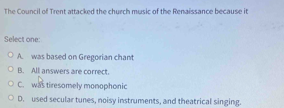 The Council of Trent attacked the church music of the Renaissance because it
Select one:
A. was based on Gregorian chant
B. All answers are correct.
C. was tiresomely monophonic
D. used secular tunes, noisy instruments, and theatrical singing.