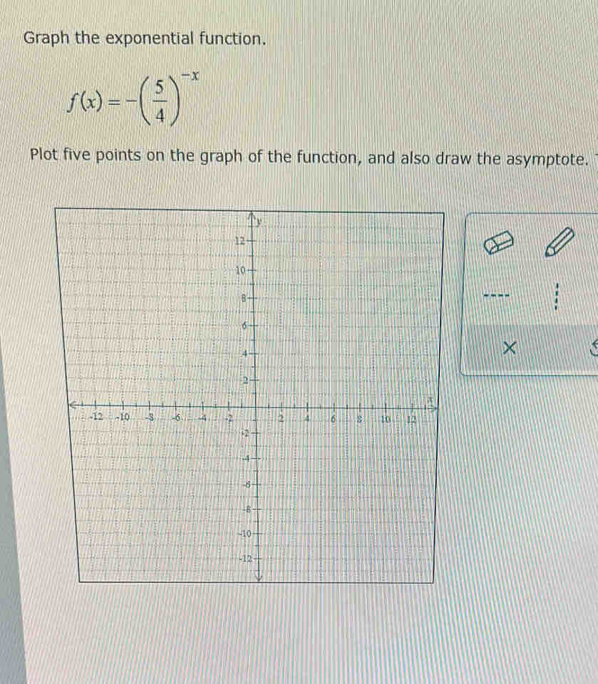 Graph the exponential function.
f(x)=-( 5/4 )^-x
Plot five points on the graph of the function, and also draw the asymptote. 
×