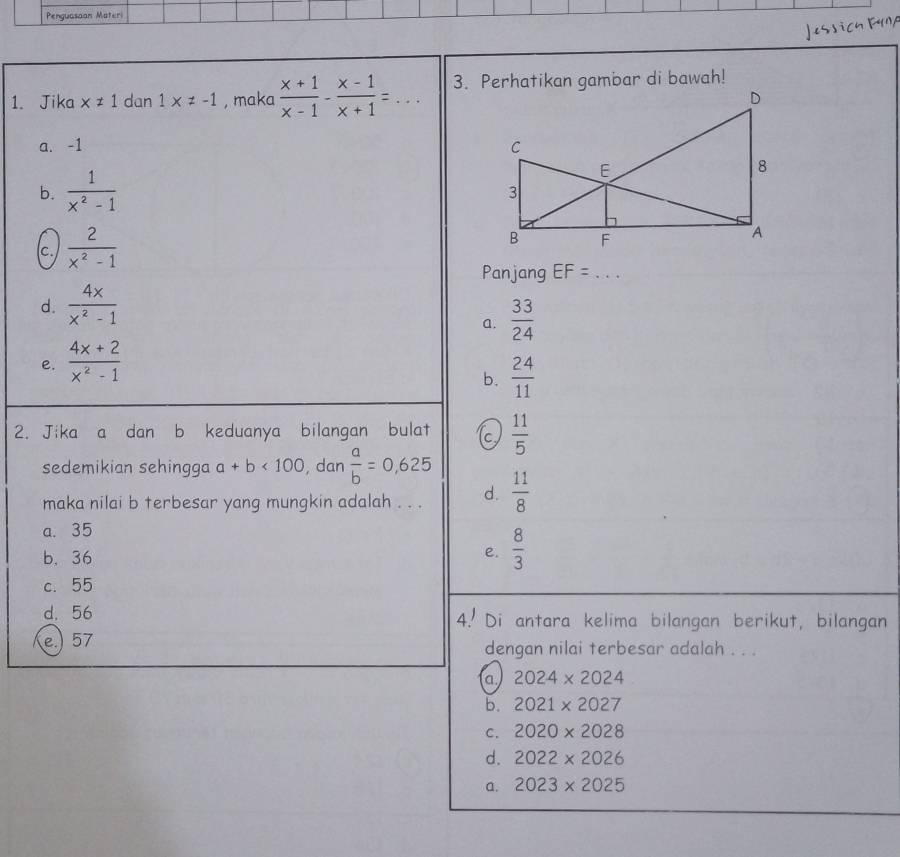 Penguasoon Materi
1. Jika x!= 1 dan 1* != -1 , maka  (x+1)/x-1 - (x-1)/x+1 =... 3. Perhatikan gambar di bawah!
a. -1
b.  1/x^2-1 
c.  2/x^2-1 
Panjang EF= _ · · ·
d.  4x/x^2-1 
a.  33/24 
e.  (4x+2)/x^2-1 
b.  24/11 
2. Jika a dan b keduanya bilangan bulat c  11/5 
sedemikian sehingga a+b<100</tex> , dan  a/b =0,625
maka nilai b terbesar yang mungkin adalah . . . d.  11/8 
a. 35
b. 36 e.  8/3 
c. 55
d. 56 4. Di antara kelima bilangan berikut, bilangan
e.) 57 dengan nilai terbesar adalah . . .
a 2024* 2024
b. 2021* 2027
C. 2020* 2028
d. 2022* 2026
a. 2023* 2025